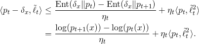 \begin{align*} \langle p_t - \delta_x , \tilde{\ell}_t \rangle & \leq \frac{\mathrm{Ent}(\delta_x \Vert p_t) - \mathrm{Ent}(\delta_x \Vert p_{t+1}) }{\eta_t} + \eta_t \langle p_t, \tilde{\ell}_t^2 \rangle \\ & = \frac{\log(p_{t+1}(x)) - \log(p_t(x))}{\eta_t} + \eta_t \langle p_t, \tilde{\ell}_t^2 \rangle . \end{align*}
