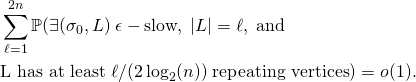 \begin{align*} & \sum_{\ell=1}^{2n} \mathbb{P}(\exists (\sigma_0, L) \; \epsilon-\text{slow}, \; |L| = \ell, \; \text{and} \\ & \text{L has at least} \; \ell/(2 \log_2(n)) \; \text{repeating vertices}) = o(1) . \end{align*}