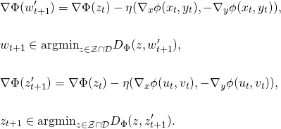 \begin{align*} & \nabla \Phi(w_{t+1}') = \nabla \Phi(z_{t}) - \eta (\nabla_x \phi(x_t, y_t), - \nabla_y \phi(x_t, y_t)), \\ \notag \\ & w_{t+1} \in \mathrm{argmin}_{z \in \mathcal{Z} \cap \mathcal{D}} D_{\Phi}(z,w_{t+1}') , \\ \notag \\ & \nabla \Phi(z_{t+1}') = \nabla \Phi(z_{t}) - \eta (\nabla_x \phi(u_t, v_t), - \nabla_y \phi(u_t, v_t)), \\ \notag\\ & z_{t+1} \in \mathrm{argmin}_{z \in \mathcal{Z} \cap \mathcal{D}} D_{\Phi}(z,z_{t+1}') . \end{align*}