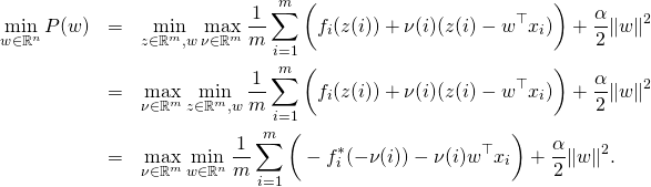 \begin{eqnarray*} \min_{w \in \mathbb{R}^n} P(w) & = & \min_{z \in \mathbb{R}^m, w} \max_{\nu \in \mathbb{R}^m} \frac{1}{m} \sum_{i=1}^m \bigg( f_i(z(i)) + \nu(i) (z(i) - w^{\top} x_i) \bigg) + \frac{\alpha}{2} \|w\|^2 \\ & = & \max_{\nu \in \mathbb{R}^m} \min_{z \in \mathbb{R}^m, w} \frac{1}{m} \sum_{i=1}^m \bigg( f_i(z(i)) + \nu(i) (z(i) - w^{\top} x_i) \bigg) + \frac{\alpha}{2} \|w\|^2 \\ & = & \max_{\nu \in \mathbb{R}^m} \min_{w \in \mathbb{R}^n} \frac{1}{m} \sum_{i=1}^m \bigg( - f_i^*(- \nu(i)) - \nu(i) w^{\top} x_i \bigg) + \frac{\alpha}{2} \|w\|^2 . \end{eqnarray*}
