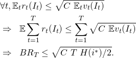 \begin{align*} & \forall t, \mathbb{E}_{t} r_t(I_t) \leq \sqrt{C \ \mathbb{E}_{t} v_t(I_t)} \\ & \Rightarrow \;\; \mathbb{E} \sum_{t=1}^T r_t(I_t) \leq \sum_{t=1}^T \sqrt{C \ \mathbb{E} v_t(I_t)} \\ & \Rightarrow \;\; {BR}_T \leq \sqrt{C \ T \ H(i^*) / 2} . \end{align*}