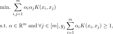 \begin{align*} & \mathrm{min}. \; \sum_{i,j=1}^m \alpha_i \alpha_j K(x_i,x_j) \\ & \text{s.t.} \; \alpha \in \mathbb{R}^m \; \text{and} \; \forall j \in [m], y_j \sum_{i=1}^m \alpha_i K(x_i, x_j) \geq 1 , \end{align*}