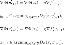 \begin{align*} & \nabla \Phi(y_{t+1}') = \nabla \Phi(x_{t}) - \eta \nabla f(x_t), \\ \notag \\ & y_{t+1} \in \mathrm{argmin}_{x \in \mathcal{X} \cap \mathcal{D}} D_{\Phi}(x,y_{t+1}') , \\ \notag \\ & \nabla \Phi(x_{t+1}') = \nabla \Phi(x_{t}) - \eta \nabla f(y_{t+1}), \\ \notag\\ & x_{t+1} \in \mathrm{argmin}_{x \in \mathcal{X} \cap \mathcal{D}} D_{\Phi}(x,x_{t+1}') . \end{align*}