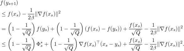 \begin{align*} & f(y_{s+1}) \\ & \leq f(x_s) - \frac{1}{2 \beta} \| \nabla f(x_s) \|^2 \\ & = \left(1 - \frac{1}{\sqrt{Q}}\right) f(y_s) + \left(1 - \frac{1}{\sqrt{Q}}\right)(f(x_s) - f(y_s)) + \frac{f(x_s)}{\sqrt{Q}} - \frac{1}{2 \beta} \| \nabla f(x_s) \|^2 \\ & \leq \left(1 - \frac{1}{\sqrt{Q}}\right) \Phi_s^* + \left(1 - \frac{1}{\sqrt{Q}}\right) \nabla f(x_s)^{\top} (x_s - y_s) + \frac{f(x_s)}{\sqrt{Q}} - \frac{1}{2 \beta} \| \nabla f(x_s) \|^2 . \end{align*}